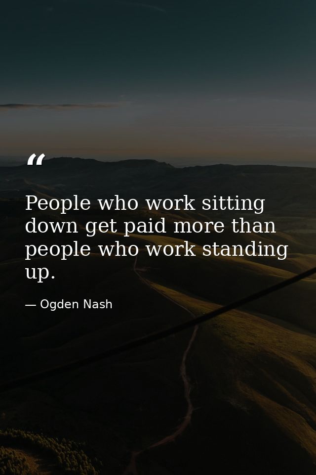 People who work sitting down get paid more than people who work standing up. — Ogden Nash