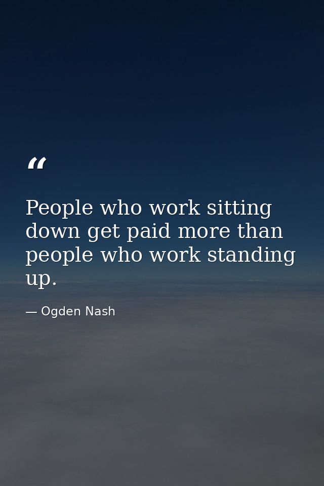 People who work sitting down get paid more than people who work standing up. — Ogden Nash