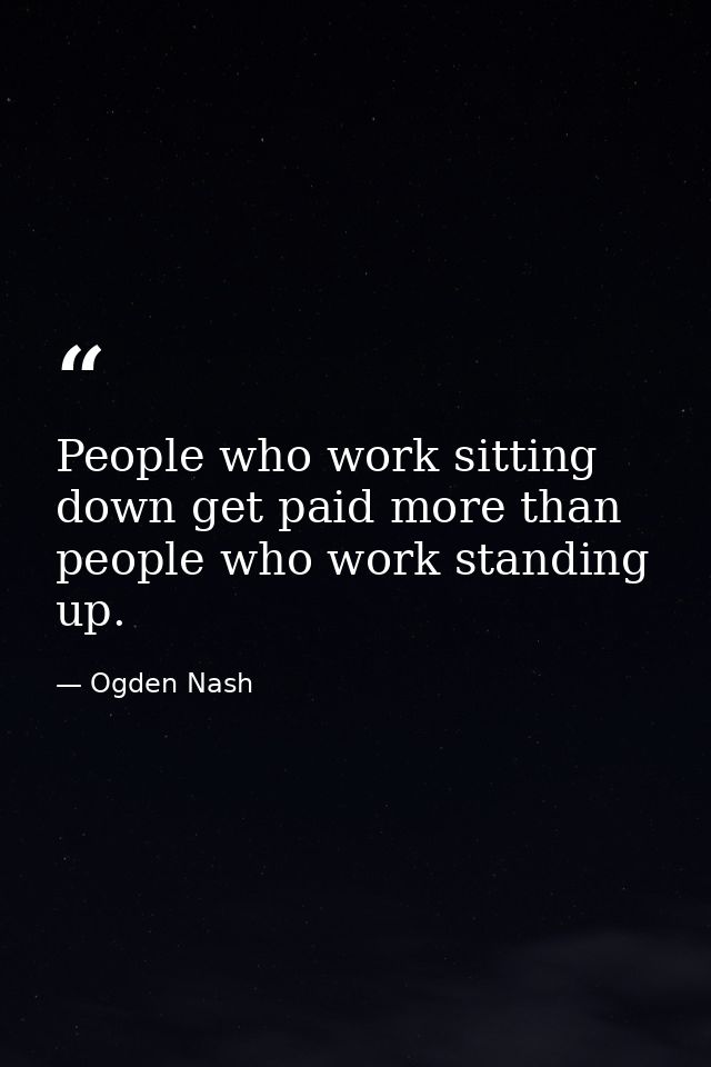 People who work sitting down get paid more than people who work standing up. — Ogden Nash