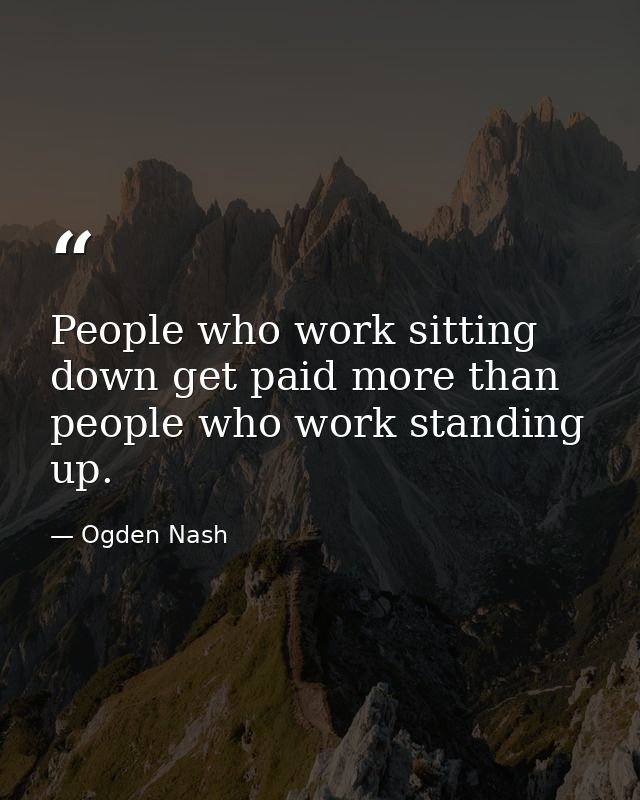 People who work sitting down get paid more than people who work standing up. — Ogden Nash