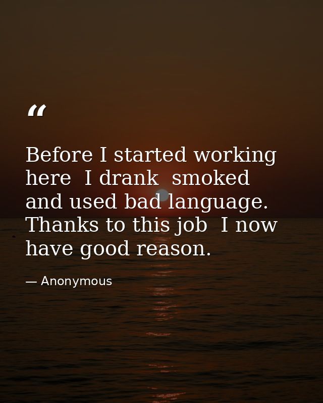 Before I started working here  I drank  smoked  and used bad language. Thanks to this job  I now have good reason. — Anonymous