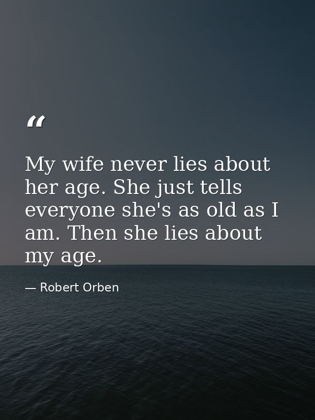 My wife never lies about her age. She just tells everyone she's as old as I am. Then she lies about my age. — Robert Orben