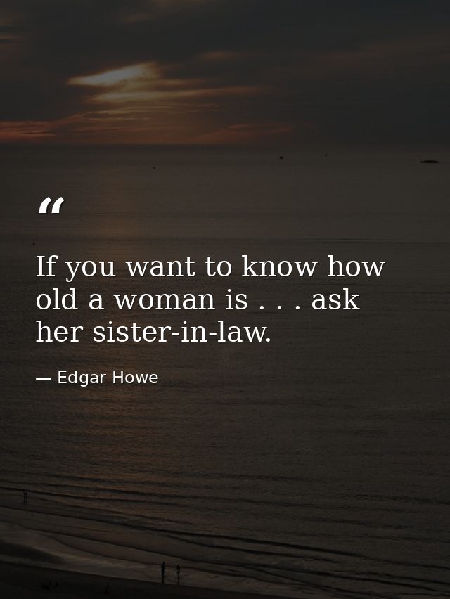 If you want to know how old a woman is . . . ask her sister-in-law. — Edgar Howe