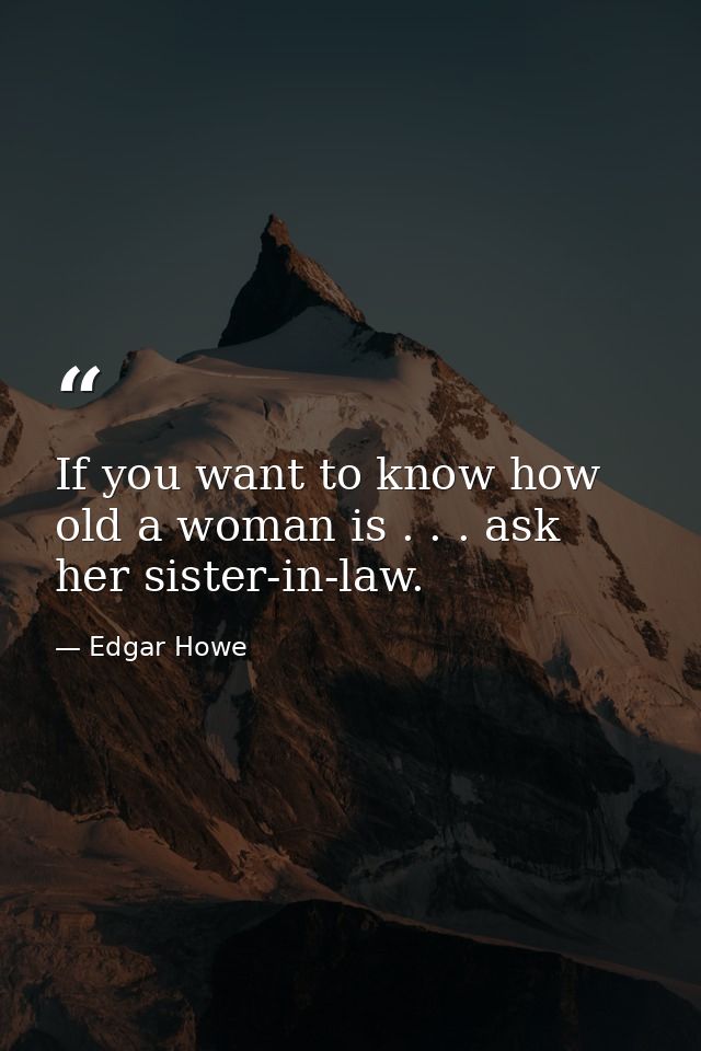 If you want to know how old a woman is . . . ask her sister-in-law. — Edgar Howe