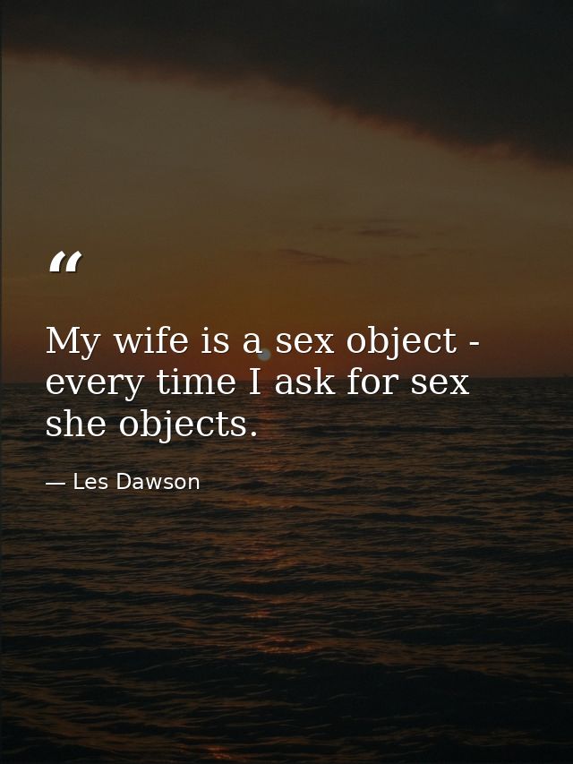 My wife is a sex object - every time I ask for sex  she objects. — Les Dawson