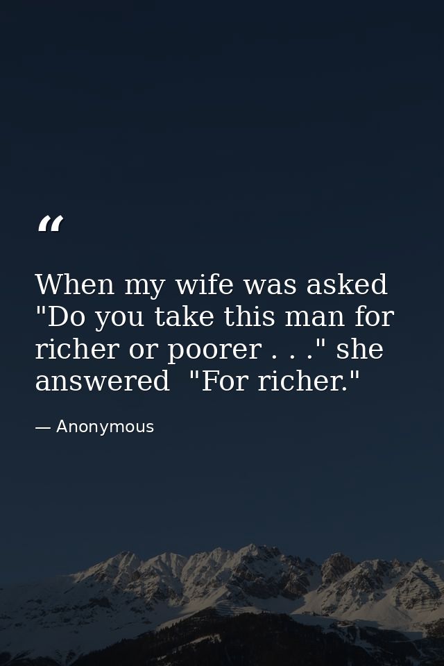 When my wife was asked  "Do you take this man for richer or poorer . . ." she answered  "For richer." — Anonymous