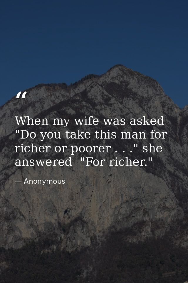 When my wife was asked  "Do you take this man for richer or poorer . . ." she answered  "For richer." — Anonymous