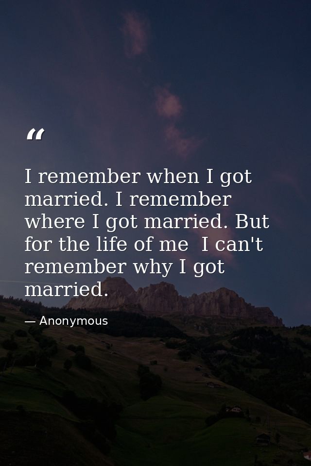 I remember when I got married. I remember where I got married. But for the life of me  I can't remember why I got marrie — Anonymous