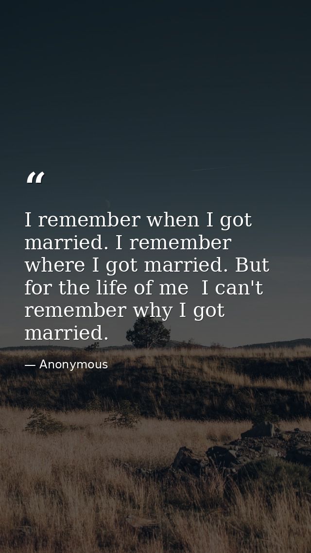I remember when I got married. I remember where I got married. But for the life of me  I can't remember why I got marrie — Anonymous