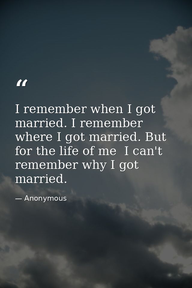 I remember when I got married. I remember where I got married. But for the life of me  I can't remember why I got marrie — Anonymous