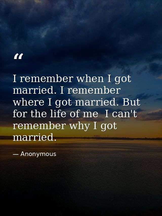 I remember when I got married. I remember where I got married. But for the life of me  I can't remember why I got marrie — Anonymous