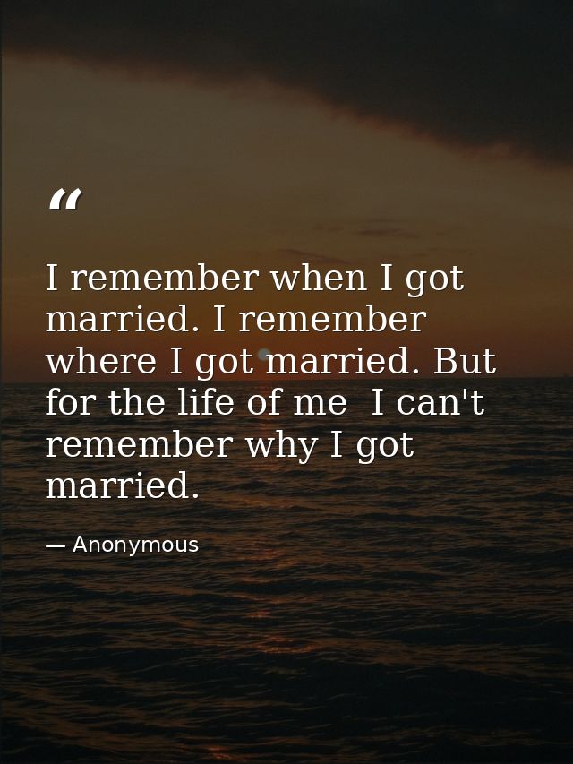 I remember when I got married. I remember where I got married. But for the life of me  I can't remember why I got marrie — Anonymous