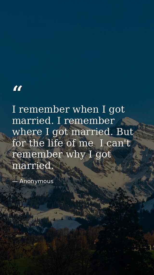 I remember when I got married. I remember where I got married. But for the life of me  I can't remember why I got marrie — Anonymous