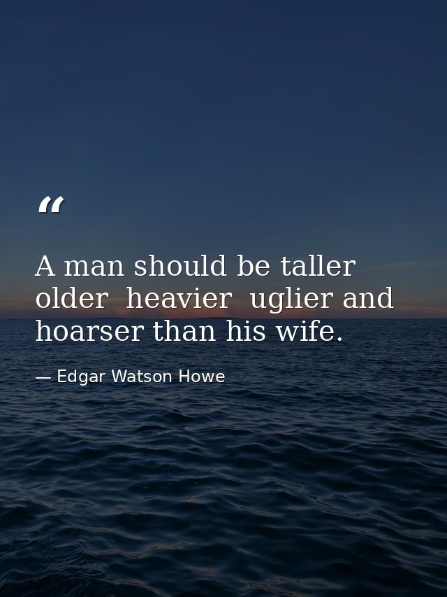 A man should be taller  older  heavier  uglier and hoarser than his wife. — Edgar Watson Howe