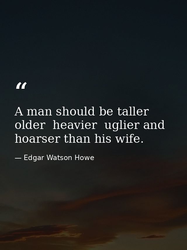 A man should be taller  older  heavier  uglier and hoarser than his wife. — Edgar Watson Howe