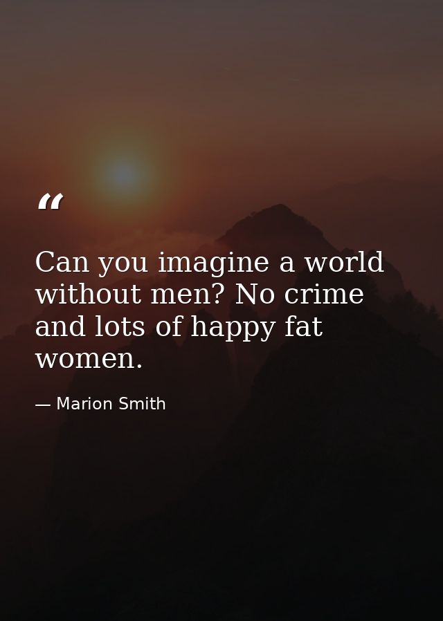 Can you imagine a world without men? No crime and lots of happy fat women. — Marion Smith