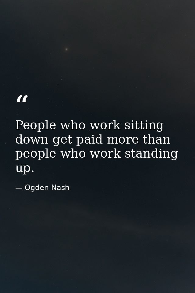 People who work sitting down get paid more than people who work standing up. — Ogden Nash