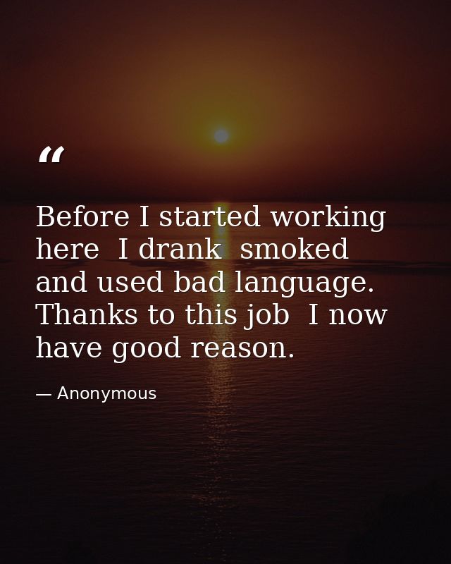 Before I started working here  I drank  smoked  and used bad language. Thanks to this job  I now have good reason. — Anonymous