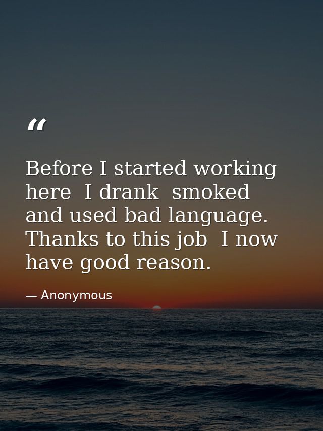 Before I started working here  I drank  smoked  and used bad language. Thanks to this job  I now have good reason. — Anonymous