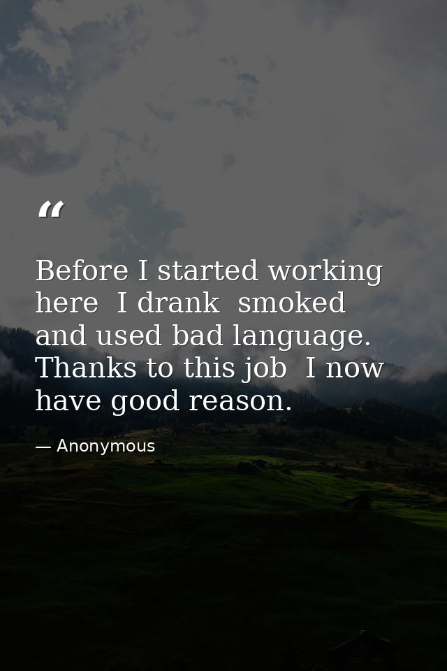 Before I started working here  I drank  smoked  and used bad language. Thanks to this job  I now have good reason. — Anonymous