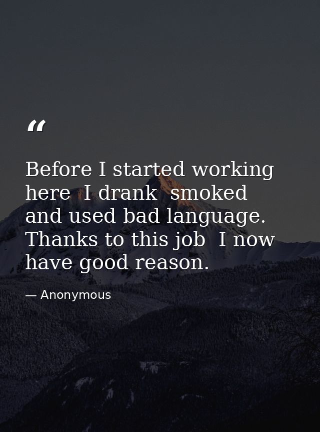 Before I started working here  I drank  smoked  and used bad language. Thanks to this job  I now have good reason. — Anonymous