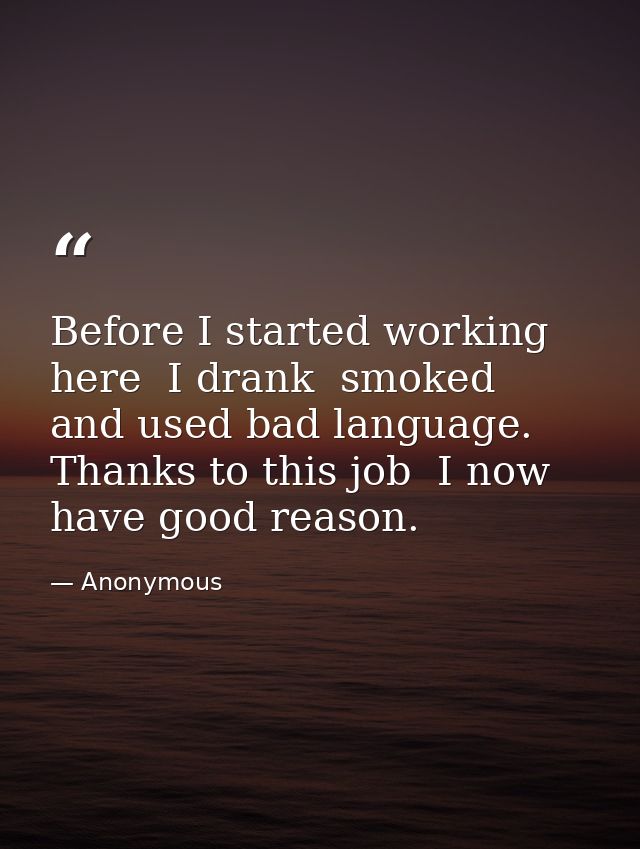 Before I started working here  I drank  smoked  and used bad language. Thanks to this job  I now have good reason. — Anonymous