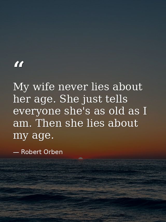 My wife never lies about her age. She just tells everyone she's as old as I am. Then she lies about my age. — Robert Orben