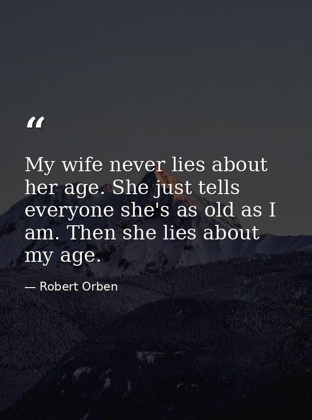 My wife never lies about her age. She just tells everyone she's as old as I am. Then she lies about my age. — Robert Orben