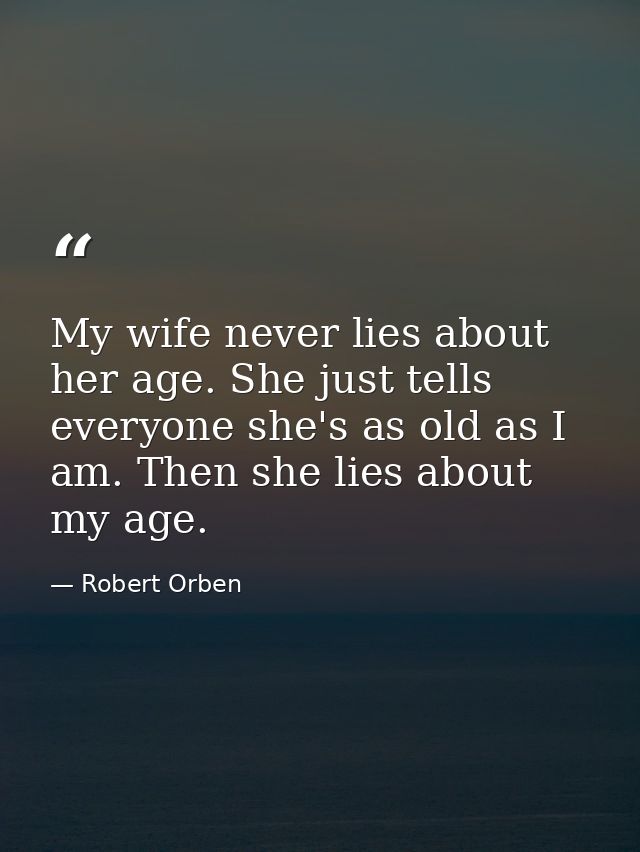 My wife never lies about her age. She just tells everyone she's as old as I am. Then she lies about my age. — Robert Orben