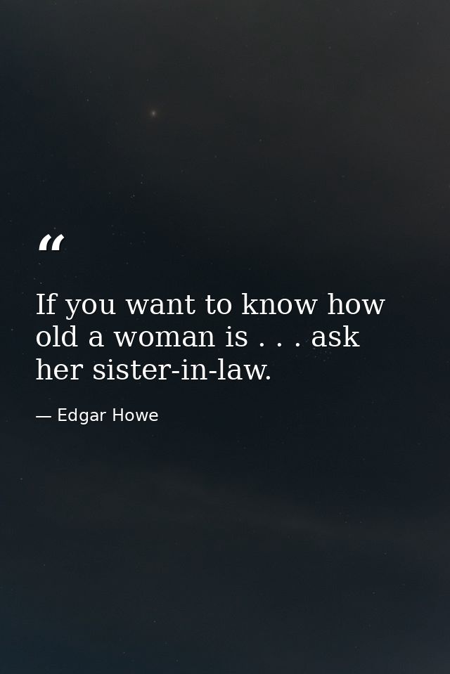 If you want to know how old a woman is . . . ask her sister-in-law. — Edgar Howe