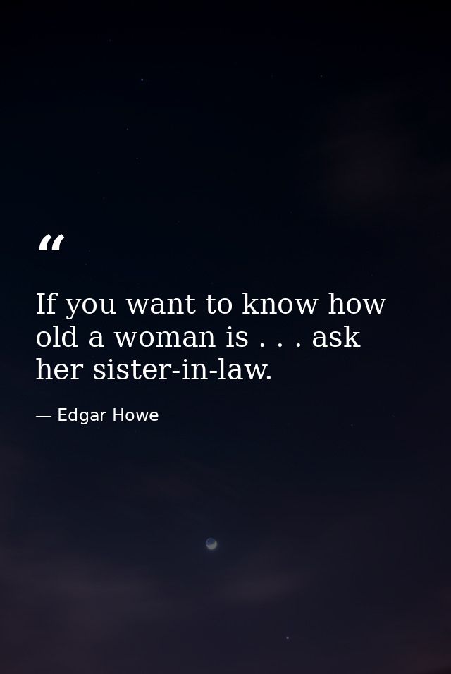 If you want to know how old a woman is . . . ask her sister-in-law. — Edgar Howe