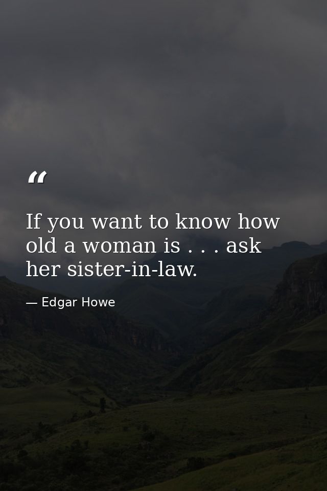 If you want to know how old a woman is . . . ask her sister-in-law. — Edgar Howe
