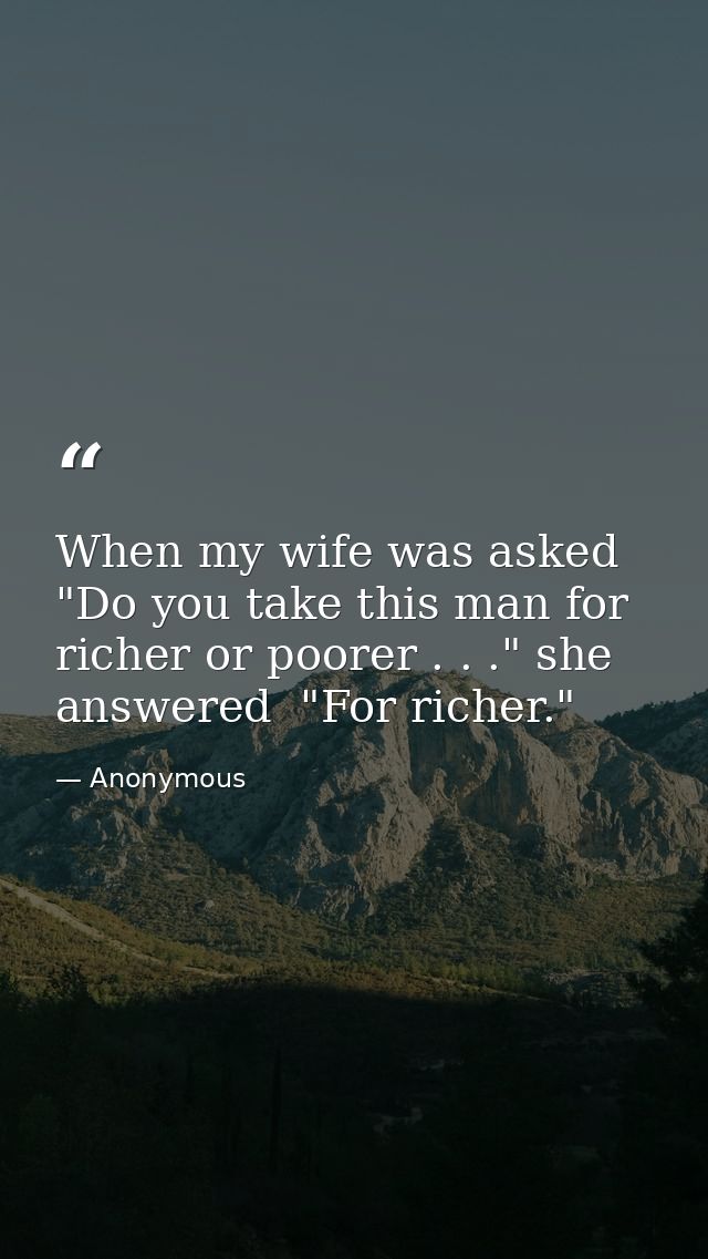 When my wife was asked  "Do you take this man for richer or poorer . . ." she answered  "For richer." — Anonymous
