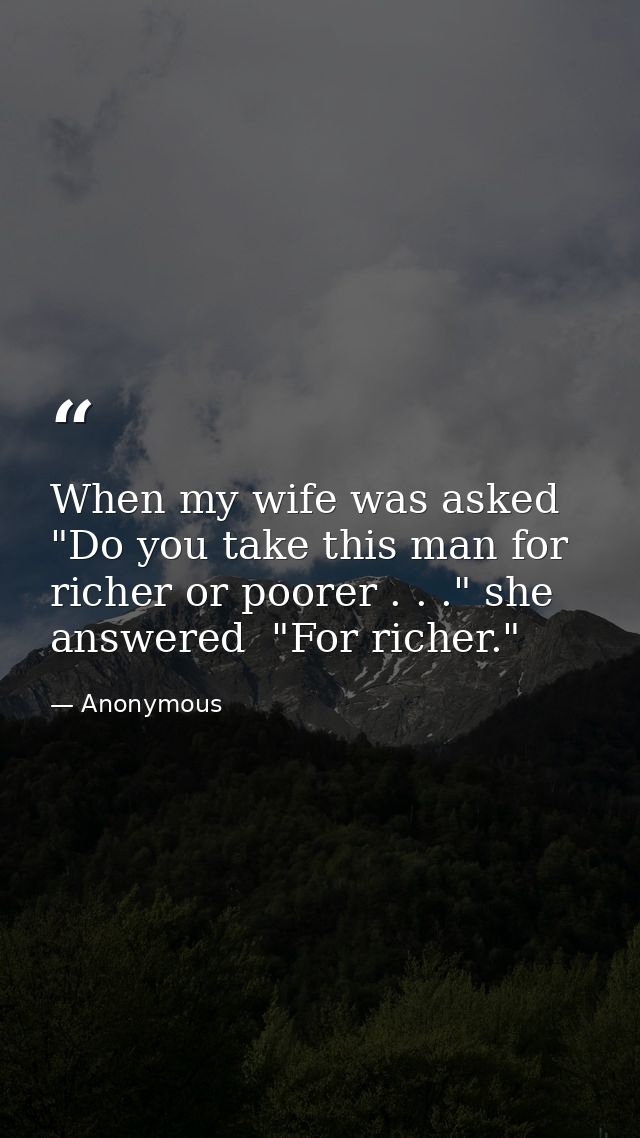 When my wife was asked  "Do you take this man for richer or poorer . . ." she answered  "For richer." — Anonymous