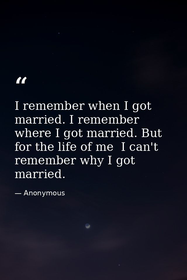 I remember when I got married. I remember where I got married. But for the life of me  I can't remember why I got marrie — Anonymous