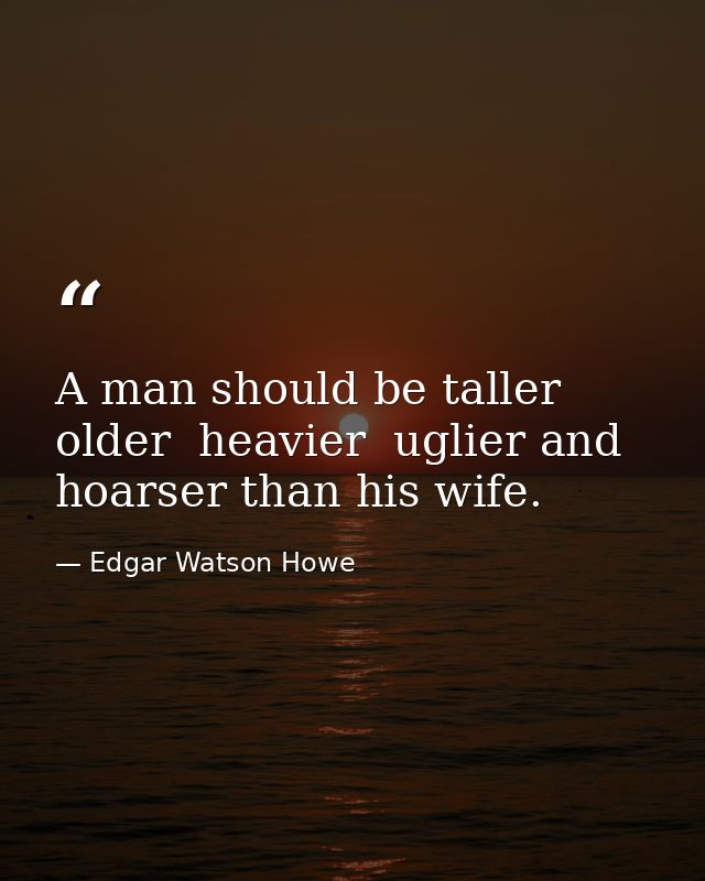 A man should be taller  older  heavier  uglier and hoarser than his wife. — Edgar Watson Howe