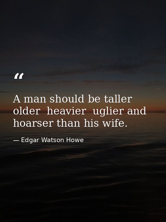 A man should be taller  older  heavier  uglier and hoarser than his wife. — Edgar Watson Howe