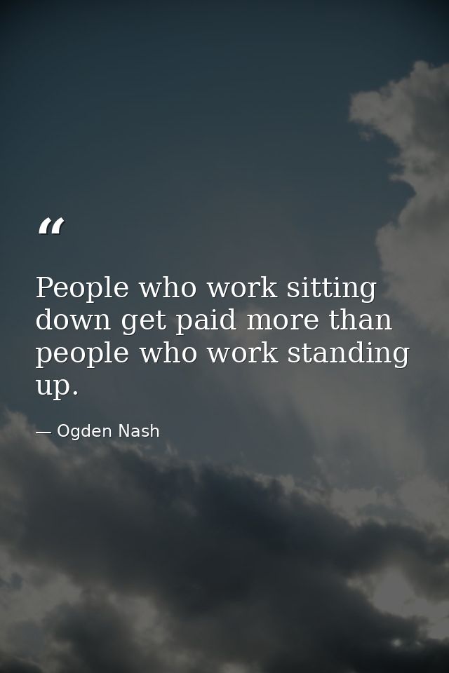 People who work sitting down get paid more than people who work standing up. — Ogden Nash