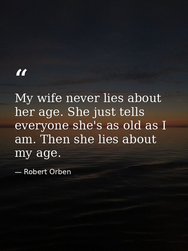 My wife never lies about her age. She just tells everyone she's as old as I am. Then she lies about my age. — Robert Orben