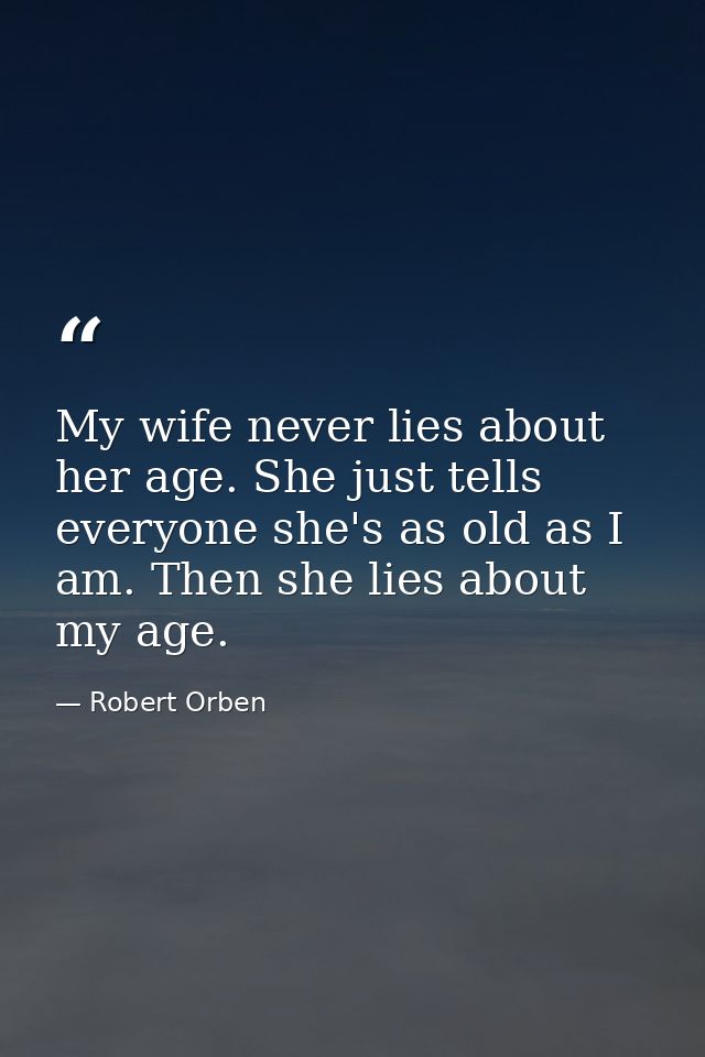 My wife never lies about her age. She just tells everyone she's as old as I am. Then she lies about my age. — Robert Orben