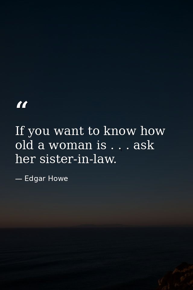 If you want to know how old a woman is . . . ask her sister-in-law. — Edgar Howe