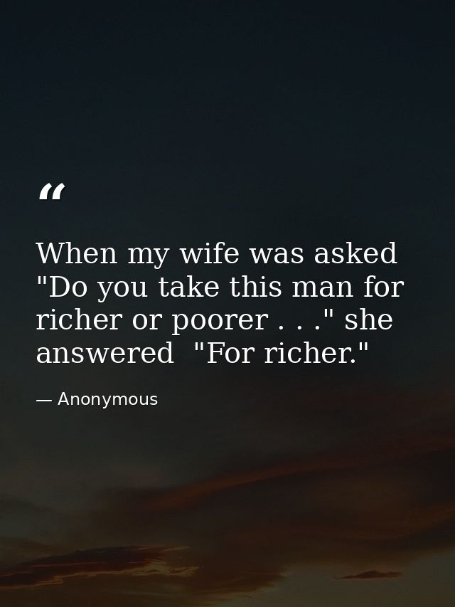 When my wife was asked  "Do you take this man for richer or poorer . . ." she answered  "For richer." — Anonymous