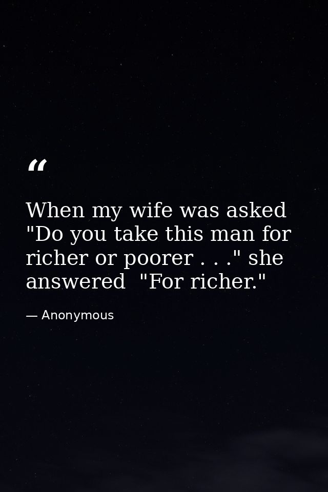 When my wife was asked  "Do you take this man for richer or poorer . . ." she answered  "For richer." — Anonymous
