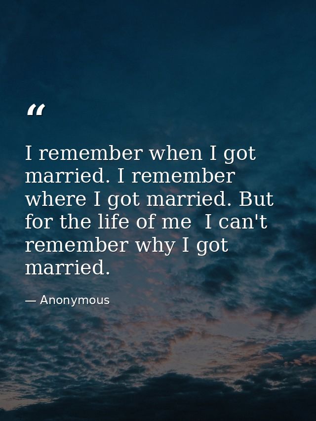 I remember when I got married. I remember where I got married. But for the life of me  I can't remember why I got marrie — Anonymous