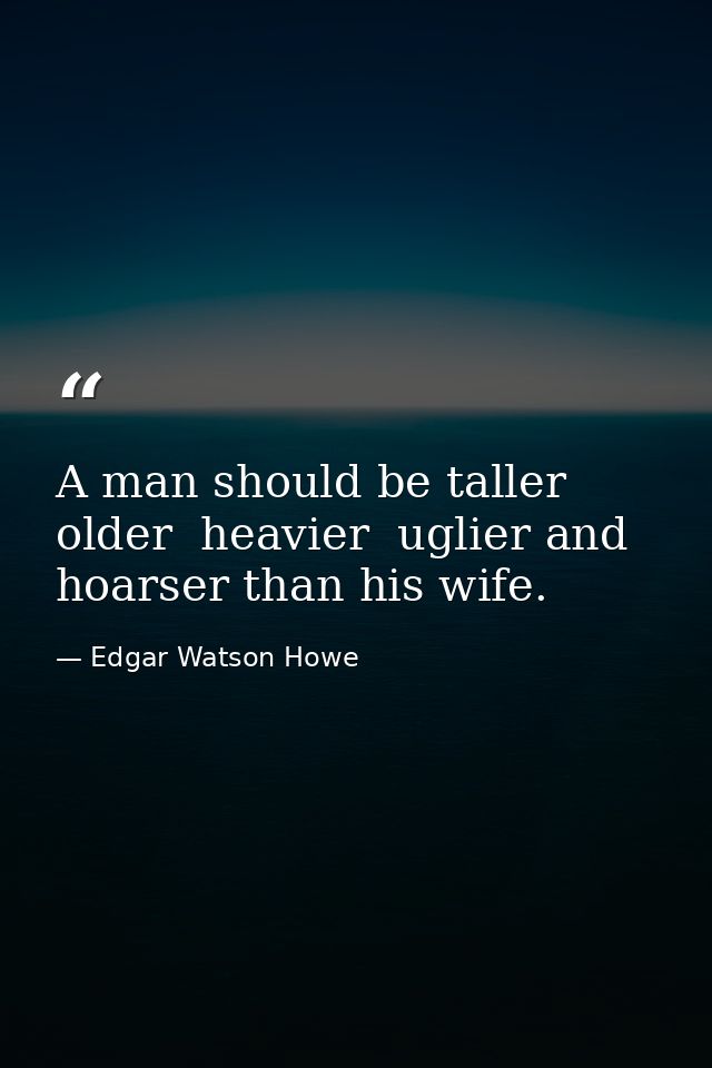 A man should be taller  older  heavier  uglier and hoarser than his wife. — Edgar Watson Howe
