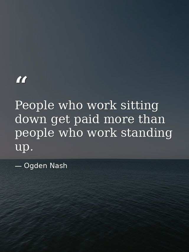 People who work sitting down get paid more than people who work standing up. — Ogden Nash