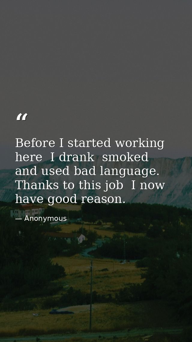 Before I started working here  I drank  smoked  and used bad language. Thanks to this job  I now have good reason. — Anonymous