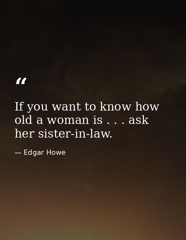 If you want to know how old a woman is . . . ask her sister-in-law. — Edgar Howe