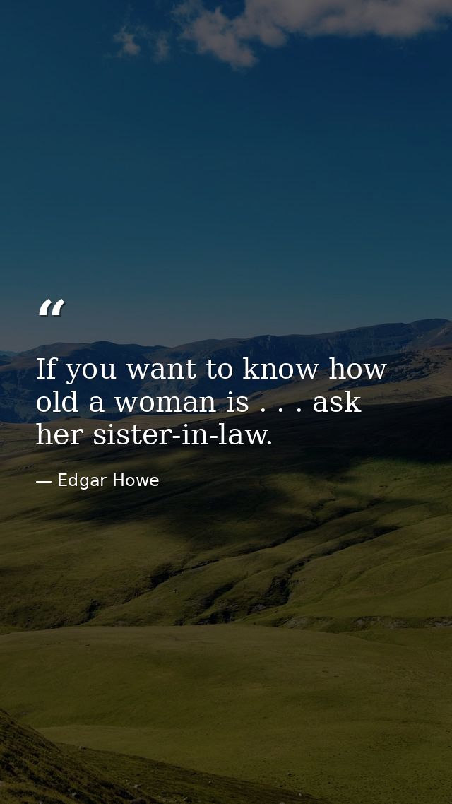 If you want to know how old a woman is . . . ask her sister-in-law. — Edgar Howe