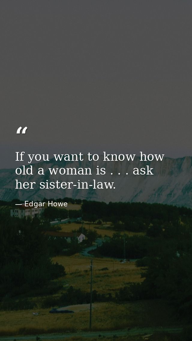 If you want to know how old a woman is . . . ask her sister-in-law. — Edgar Howe